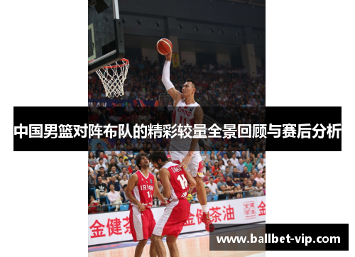 中国男篮对阵布队的精彩较量全景回顾与赛后分析