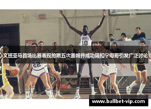 文班亚马首场比赛表现抢眼五次盖帽并成功隔扣字母哥引发广泛讨论